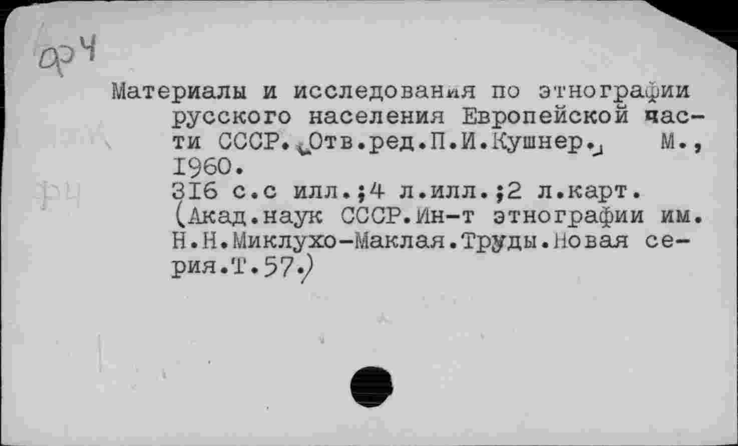 ﻿Материалы и исследования по этнографии русского населения Европейской час ти СССР. ЈСтв.ред.П.И.Кушнер.Ј М. I960.
316 с.с илл.;4 л.илл.;2 л.карт.
(Акад.наук СССР.Ин-т этнографии им Н.Н.Миклухо-Маклая.Труды.Новая серия.!. 57.2